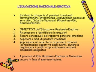 L’EDUCAZIONE RAZIONALE-EMOTIVA
 Esistono 6 categorie di pensieri irrazionali:
Doverizzazioni, Intolleranza, Svalutazione globale di
se e altri, Catastrofizzazioni, Bisogni assoluti,
Generalizzazioni.
 OBIETTIVI dell’Educazione Razionale-Emotiva :
1. Riconoscere e identificare le emozioni
2. Essere consapevoli del rapporto pensiero-emozione
3. Superare i modi di pensare irrazionali
4. Apprendere un repertorio di pensieri razionali
(considerazioni oggettive degli eventi, aiutano a
raggiungere i propri scopi e ad avere reazioni
emozionali adeguate).
 I percorsi di Edu. Razionale-Emotiva in Italia sono
ancora in fase di sperimentazione.
 