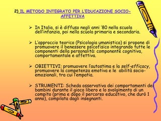 2) IL METODO INTEGRATO PER L’EDUCAZIONE SOCIO-
AFFETTIVA
 In Italia, si è diffuso negli anni ’80 nella scuola
dell’infanzia, poi nella scuola primaria e secondaria.
 L’approccio teorico (Psicologia umanistica) si propone di
promuovere il benessere psicofisico integrando tutte le
componenti della personalità: componente cognitiva,
comportamentale e affettiva.
 OBIETTIVI: promuovere l’autostima e la self-efficacy,
promuovere la competenza emotiva e le abilità socio-
emozionali, tra cui l’empatia.
 STRUMENTI: Scheda osservativa dei comportamenti dei
bambini durante il gioco libero e lo svolgimento di un
compito (prima e dopo il percorso educativo, che durò 1
anno), compilata dagli insegnanti.
 