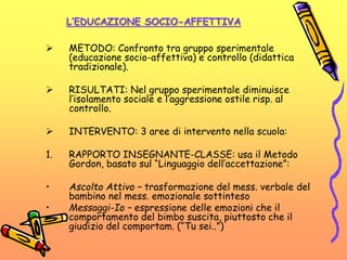L’EDUCAZIONE SOCIO-AFFETTIVA
 METODO: Confronto tra gruppo sperimentale
(educazione socio-affettiva) e controllo (didattica
tradizionale).
 RISULTATI: Nel gruppo sperimentale diminuisce
l’isolamento sociale e l’aggressione ostile risp. al
controllo.
 INTERVENTO: 3 aree di intervento nella scuola:
1. RAPPORTO INSEGNANTE-CLASSE: usa il Metodo
Gordon, basato sul “Linguaggio dell’accettazione”:
• Ascolto Attivo – trasformazione del mess. verbale del
bambino nel mess. emozionale sottinteso
• Messaggi-Io – espressione delle emozioni che il
comportamento del bimbo suscita, piuttosto che il
giudizio del comportam. (“Tu sei..”)
 