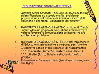 L’EDUCAZIONE SOCIO-AFFETTIVA
• Metodo senza perdenti – tipologia di problem solving
(identificazione ed esposizione del problema-
proposizione e valutazione di soluzioni- scelta della
soluzione e dei mezzi- valutazione dei risultati).
2. RAPPORTO BAMBINO-BAMBINO: utilizza il “Circle
Time”, ossia un gruppo di discussione eterocentrato
volto a favorire la comunicazione collaborativa e/o
risolvere un problema.
3. RAPPORTO BAMBINO-SE STESSO: utilizza esercizi
di Educazione psicoemotiva e corporea per favorire:
• Il contatto con se stessi (esercizi di rilassamento)
• “ “ “ l’ambiente (serpente, pantera rosa, seme…)
• “ “ “ gli altri (lotta, fiducia, culla, doni, favola di
gruppo..)
• Educazione all’immaginazione (training autogeno, lavoro
sui sogni).
 