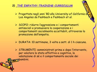  Progettato negli anni ’80 alla University of California di
Los Angeles da Feshbach e Feshbach et al.
 SCOPO: ridurre l’aggressione e i comportamenti
antisociali e promuovere la cooperazione e i
comportamenti socialmente accettabili, attraverso la
promozione dell’empatia.
 DURATA: 10 settimane, 3 volte a sett. di 1 h ciascuna.
 STRUMENTI: somministrati prima e dopo l’intervento,
per valutare lo stato affettivo e cognitivo, la
valutazione di sé e il comportamento sociale dei
bambini.
3) THE EMPATHY-TRAINING CURRICULUM
 