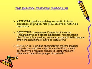 THE EMPATHY-TRAINING CURRICULUM
 ATTIVITA’: problem-solving, racconti di storie,
discussioni di gruppo, role-play, ascolto di materiale
registrato…
 OBIETTIVI: promuovere l’empatia attraverso
l’insegnamento di 3 abilità emozionali: riconoscere e
discriminare le emozioni, essere consapevoli delle proprie
emozioni, assumere il punto di vista altrui.
 RISULTATI: il gruppo sperimentale mostrò maggior
competenza emotiva, empatia e autostima, minore
aggressività e maggior numero di comportamenti
prosociali rispetto al gruppo di controllo.
 
