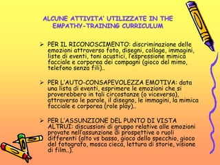 ALCUNE ATTIVITA’ UTILIZZATE IN THE
EMPATHY-TRAINING CURRICULUM
 PER IL RICONOSCIMENTO: discriminazione delle
emozioni attraverso foto, disegni, collage, immagini,
liste di eventi, toni acustici, l’espressione mimica
facciale e corporea dei compagni (gioco del mimo,
telefono senza fili)..
 PER L’AUTO-CONSAPEVOLEZZA EMOTIVA: data
una lista di eventi, esprimere le emozioni che si
proverebbero in tali circostanze (o viceversa),
attraverso le parole, il disegno, le immagini, la mimica
facciale e corporea (role play)..
 PER L’ASSUNZIONE DEL PUNTO DI VISTA
ALTRUI: discussioni di gruppo relative alle emozioni
provate nell’assunzione di prospettive o ruoli
differenti (alto vs basso, gioco dello specchio, gioco
del fotografo, mosca cieca, lettura di storie, visione
di film..).
 
