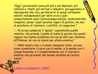 “Oggi i giovanissimi sono più soli e più depressi, più
rabbiosi e ribelli, più nervosi e impulsivi, più aggressivi e
impreparati alla vita, perché privi di quegli strumenti
emotivi indispensabili per dare avvio a quei
comportamenti quali l’autoconsapevolezza, l’autocontrollo,
l’empatia, senza i quali saranno capaci di parlare, ma non
di ascoltare, di risolvere i conflitti, di cooperare.”
“… Fa la sua comparsa il “gesto”, soprattutto quello
violento, che prende il posto di tutte le parole che questi
ragazzi non hanno scambiato né con gli altri per istintiva
diffidenza, né con se stessi per afasia emotiva.”
“… Nella nostra vita ci è stato insegnato tutto, ma non
come connettere il cuore con la mente, e la mente con il
comportamento, e il comportamento con il riverbero
emotivo che gli eventi del mondo incidono nel nostro
cuore.”
(Umberto Galimberti, 2002)
 