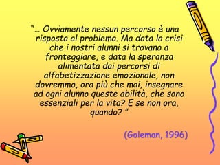 “… Ovviamente nessun percorso è una
risposta al problema. Ma data la crisi
che i nostri alunni si trovano a
fronteggiare, e data la speranza
alimentata dai percorsi di
alfabetizzazione emozionale, non
dovremmo, ora più che mai, insegnare
ad ogni alunno queste abilità, che sono
essenziali per la vita? E se non ora,
quando? ”
(Goleman, 1996)
 