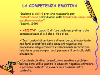 LA COMPETENZA EMOTIVA
“Insieme di abilità pratiche necessarie per
l’autoefficacia dell’individuo nelle transazioni sociali che
suscitano emozioni”.
(Saarni, 1999)
 ABILITA’ = capacità di fare qualcosa, piuttosto che
consapevolezza di ciò che si fa o si sa.
 In situazioni di pericolo e di emergenza è importante
non farsi sopraffare dalle emozioni negative, ma
processare adeguatamente e velocemente informazioni
relative a come comportarci, per avere il controllo della
situazione.
 Le strategie di autoregolazione emotiva e problem-
solving sono utili a gestire le emozioni negative, stimolare
il pensiero costruttivo e avere la situazione sotto
controllo.
 