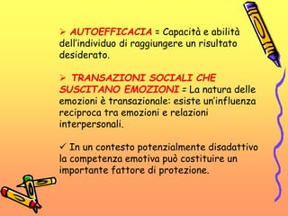  AUTOEFFICACIA = Capacità e abilità
dell’individuo di raggiungere un risultato
desiderato.
 TRANSAZIONI SOCIALI CHE
SUSCITANO EMOZIONI = La natura delle
emozioni è transazionale: esiste un’influenza
reciproca tra emozioni e relazioni
interpersonali.
 In un contesto potenzialmente disadattivo
la competenza emotiva può costituire un
importante fattore di protezione.
 
