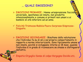 … QUALI EMOZIONI?
 EMOZIONI PRIMARIE : Hanno un’espressione facciale
universale, spontanea ed innata, non prodotta
intenzionalmente e comune ai primati non umani e ai
bambini di età inferiore ad un anno.
 Felicità–Tristezza–Rabbia–Paura–Sorpresa–Disprezzo-
Disgusto.
 EMOZIONI SECONDARIE : Risultano dalla valutazione
che l’individuo fa su di sé o sul proprio comportamento in
rapporto a norme interiorizzate. Sono tipicamente umane e
non innate, poiché si sviluppano intorno ai 18 mesi, quando
l’individuo è in grado di riconoscere se stesso e distinguersi
dall’altro.
 Empatia–Orgoglio–Senso di colpa–Vergogna–Invidia etc.
 