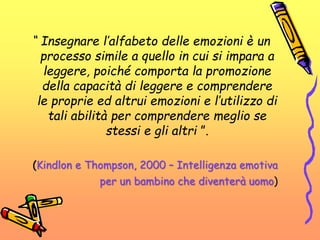 “ Insegnare l’alfabeto delle emozioni è un
processo simile a quello in cui si impara a
leggere, poiché comporta la promozione
della capacità di leggere e comprendere
le proprie ed altrui emozioni e l’utilizzo di
tali abilità per comprendere meglio se
stessi e gli altri ”.
(Kindlon e Thompson, 2000 – Intelligenza emotiva
per un bambino che diventerà uomo)
 