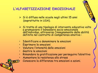 L’ALFABETIZZAZIONE EMOZIONALE
 Si è diffusa nelle scuole negli ultimi 15 anni
(soprattutto in USA).
 Si tratta di una tipologia di intervento educativo volto
a promuovere il benessere socio-emozionale
dell’individuo, attraverso l’insegnamento delle abilità
definite nel costrutto di Competenza emotiva :
• Identificare e denominare le emozioni
• Esprimere le emozioni
• Valutare l’intensità delle emozioni
• Gestire le emozioni
• Rimandare la gratificazione per perseguire l’obiettivo
• Aumentare la resistenza allo stress
• Conoscere la differenza tra emozioni e azioni.
 