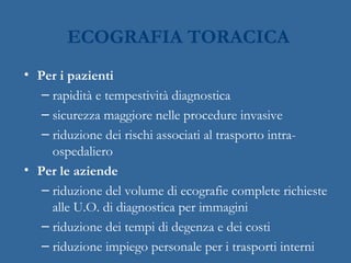 • Per i pazienti
– rapidità e tempestività diagnostica
– sicurezza maggiore nelle procedure invasive
– riduzione dei rischi associati al trasporto intra-
ospedaliero
• Per le aziende
– riduzione del volume di ecografie complete richieste
alle U.O. di diagnostica per immagini
– riduzione dei tempi di degenza e dei costi
– riduzione impiego personale per i trasporti interni
ECOGRAFIA TORACICA
 