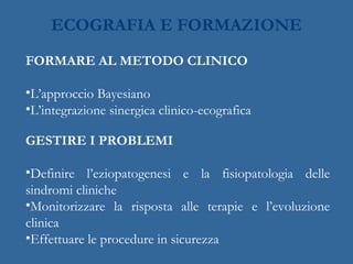 ECOGRAFIA E FORMAZIONE
FORMARE AL METODO CLINICO
•L’approccio Bayesiano
•L’integrazione sinergica clinico-ecografica
GESTIRE I PROBLEMI
•Definire l’eziopatogenesi e la fisiopatologia delle
sindromi cliniche
•Monitorizzare la risposta alle terapie e l’evoluzione
clinica
•Effettuare le procedure in sicurezza
 