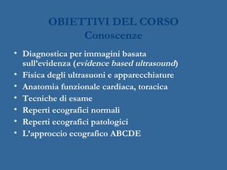 OBIETTIVI DEL CORSO
Conoscenze
• Diagnostica per immagini basata
sull’evidenza (evidence based ultrasound)
• Fisica degli ultrasuoni e apparecchiature
• Anatomia funzionale cardiaca, toracica
• Tecniche di esame
• Reperti ecografici normali
• Reperti ecografici patologici
• L’approccio ecografico ABCDE
 
