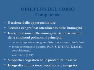 OBIETTIVI DEL CORSO
Competenze
• Gestione delle apparecchiature
• Tecnica ecografica: ottenimento delle immagini
• Interpretazione delle immagini: riconoscimento
delle sindromi polmonari principali
– cuore (tamponamento, grave disfunzione ventricolo dx/sn)
– torace (versamento pleurico, PNX, S. INTERSTIZIALE,
consolidamenti)
– vasi venosi (TVP)
• Supporto ecografico nelle procedure invasive
• Ecografia clinica toraco-polmonare integrata
 