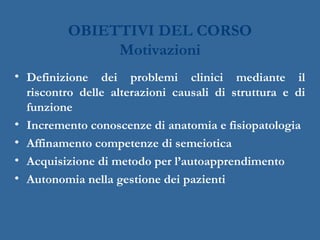 OBIETTIVI DEL CORSO
Motivazioni
• Definizione dei problemi clinici mediante il
riscontro delle alterazioni causali di struttura e di
funzione
• Incremento conoscenze di anatomia e fisiopatologia
• Affinamento competenze di semeiotica
• Acquisizione di metodo per l’autoapprendimento
• Autonomia nella gestione dei pazienti
 