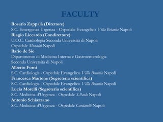 FACULTY
Rosario Zappalà (Direttore)
S.C. Emergenza Urgenza - Ospedale Evangelico Villa Betania Napoli
Biagio Liccardo (Condirettore)
U.O.C. Cardiologia Seconda Università di Napoli
Ospedale Monaldi Napoli
Ilario de Sio
Dipartimento di Medicina Interna e Gastroenterologia
Seconda Università di Napoli
Alberto Forni
S.C. Cardiologia - Ospedale Evangelico Villa Betania Napoli
Francesca Martone (Segreteria scientifica)
S.C. Cardiologia - Ospedale Evangelico Villa Betania Napoli
Lucia Morelli (Segreteria scientifica)
S.C. Medicina d’Urgenza - Ospedale S.Paolo Napoli
Antonio Schiazzano
S.C. Medicina d’Urgenza - Ospedale Cardarelli Napoli
 