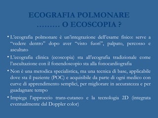 ECOGRAFIA POLMONARE
……… O ECOSCOPIA ?
• L’ecografia polmonare è un’integrazione dell’esame fisico: serve a
“vedere dentro” dopo aver “visto fuori”, palpato, percosso e
ascultato
• L’ecografia clinica (ecoscopia) sta all’ecografia tradizionale come
l’ascultazione con il fonendoscopio sta alla fonocardiografia
• Non è una metodica specialistica, ma una tecnica di base, applicabile
dove sta il paziente (POC) e acquisibile da parte di ogni medico con
curve di apprendimento semplici, per migliorare in accuratezza e per
guadagnare tempo
• Impiega l’approccio trans-cutaneo e la tecnologia 2D (integrata
eventualmente dal Doppler color)
 