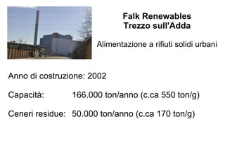 Falk Renewables
Trezzo sull'Adda
Alimentazione a rifiuti solidi urbani
Anno di costruzione: 2002
Capacità: 166.000 ton/anno (c.ca 550 ton/g)
Ceneri residue: 50.000 ton/anno (c.ca 170 ton/g)
 