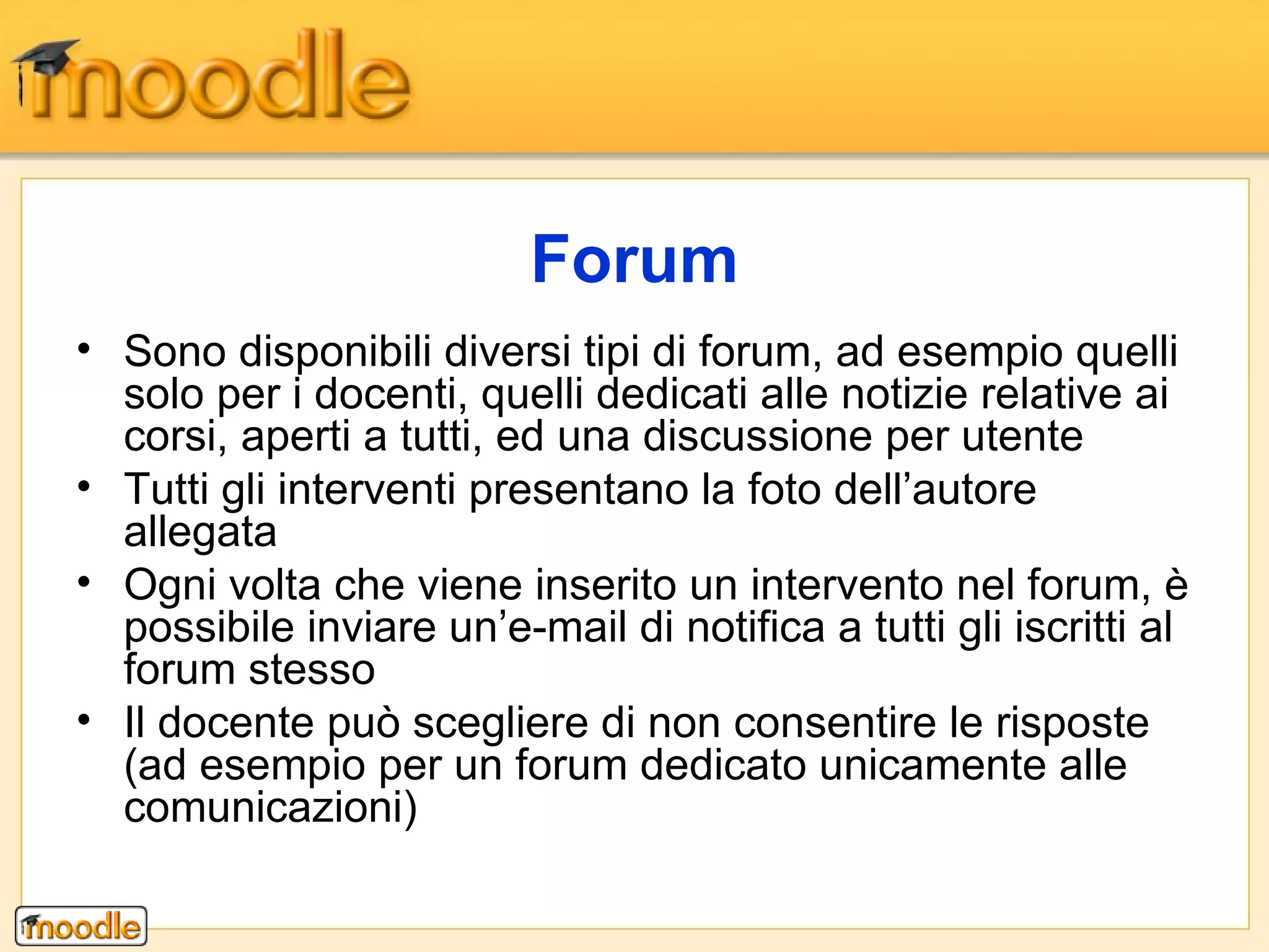 Sono disponibili diversi tipi di forum, ad esempio quelli solo per i docenti, quelli dedicati alle notizie relative ai corsi, aperti a tutti, ed una discussione per utente Tutti gli interventi presentano la foto dell’autore allegata Ogni volta che viene inserito un intervento nel forum, è possibile inviare un’e-mail di notifica a tutti gli iscritti al forum stesso Il docente può scegliere di non consentire le risposte (ad esempio per un forum dedicato unicamente alle comunicazioni)  Forum 