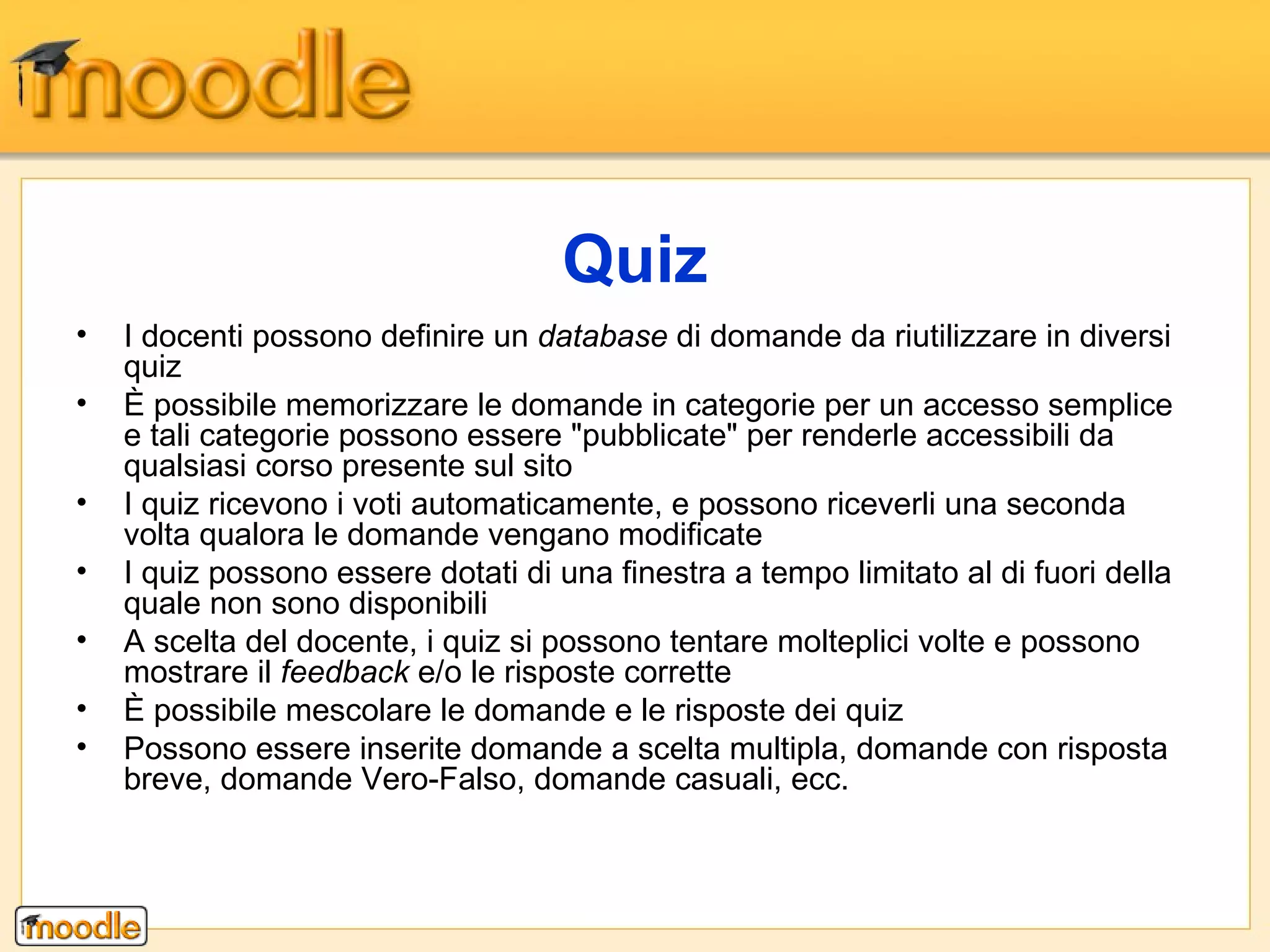 I docenti possono definire un  database  di domande da riutilizzare in diversi quiz È possibile memorizzare le domande in categorie per un accesso semplice e tali categorie possono essere "pubblicate" per renderle accessibili da qualsiasi corso presente sul sito I quiz ricevono i voti automaticamente, e possono riceverli una seconda volta qualora le domande vengano modificate I quiz possono essere dotati di una finestra a tempo limitato al di fuori della quale non sono disponibili  A scelta del docente, i quiz si possono tentare molteplici volte e possono mostrare il  feedback  e/o le risposte corrette È possibile mescolare le domande e le risposte dei quiz Possono essere inserite domande a scelta multipla, domande con risposta breve, domande Vero-Falso, domande casuali, ecc. Quiz 