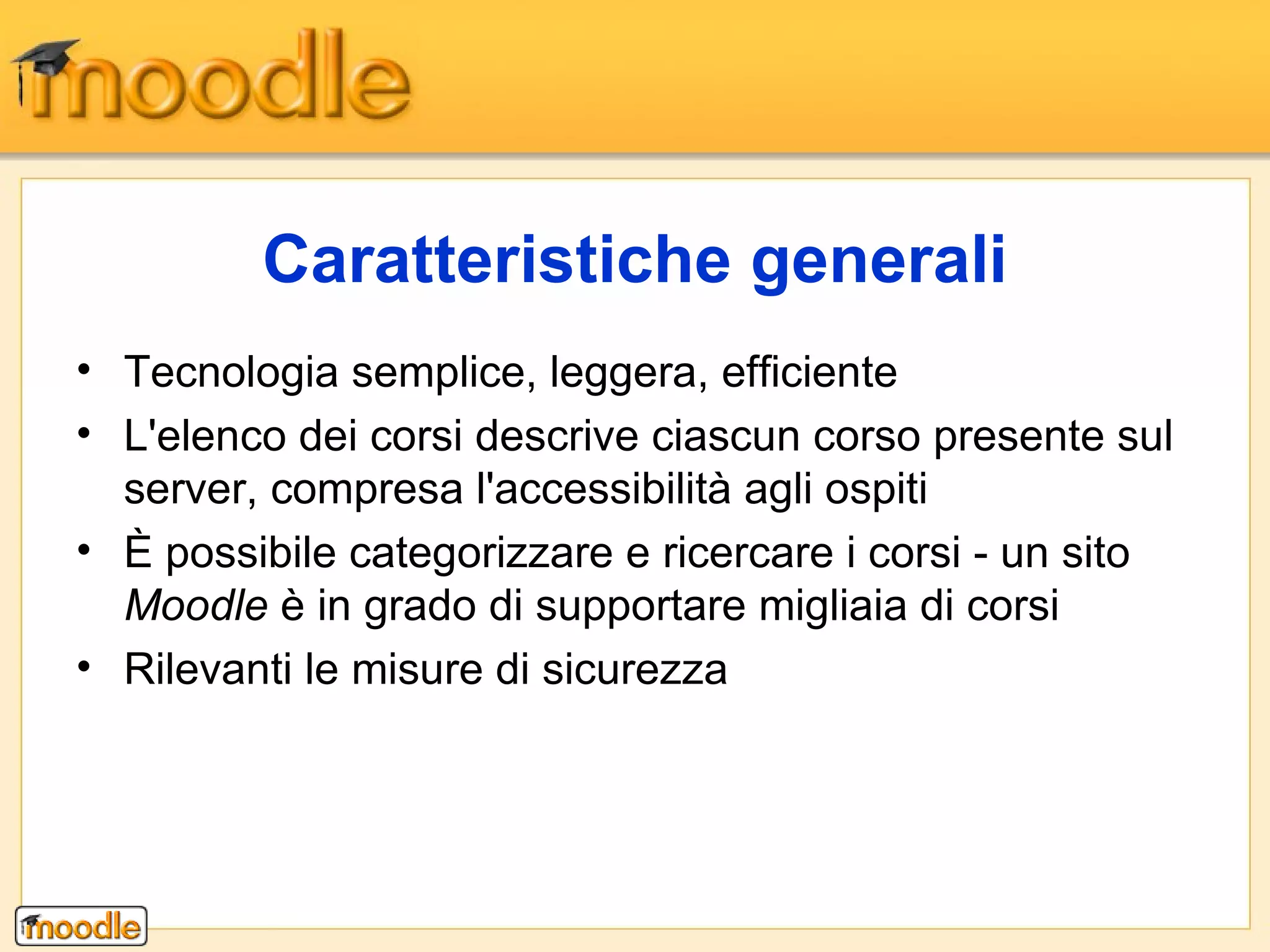 Tecnologia semplice, leggera, efficiente  L'elenco dei corsi descrive ciascun corso presente sul server, compresa l'accessibilità agli ospiti È possibile categorizzare e ricercare i corsi - un sito  Moodle  è in grado di supportare migliaia di corsi  Rilevanti le misure di sicurezza  Caratteristiche generali 