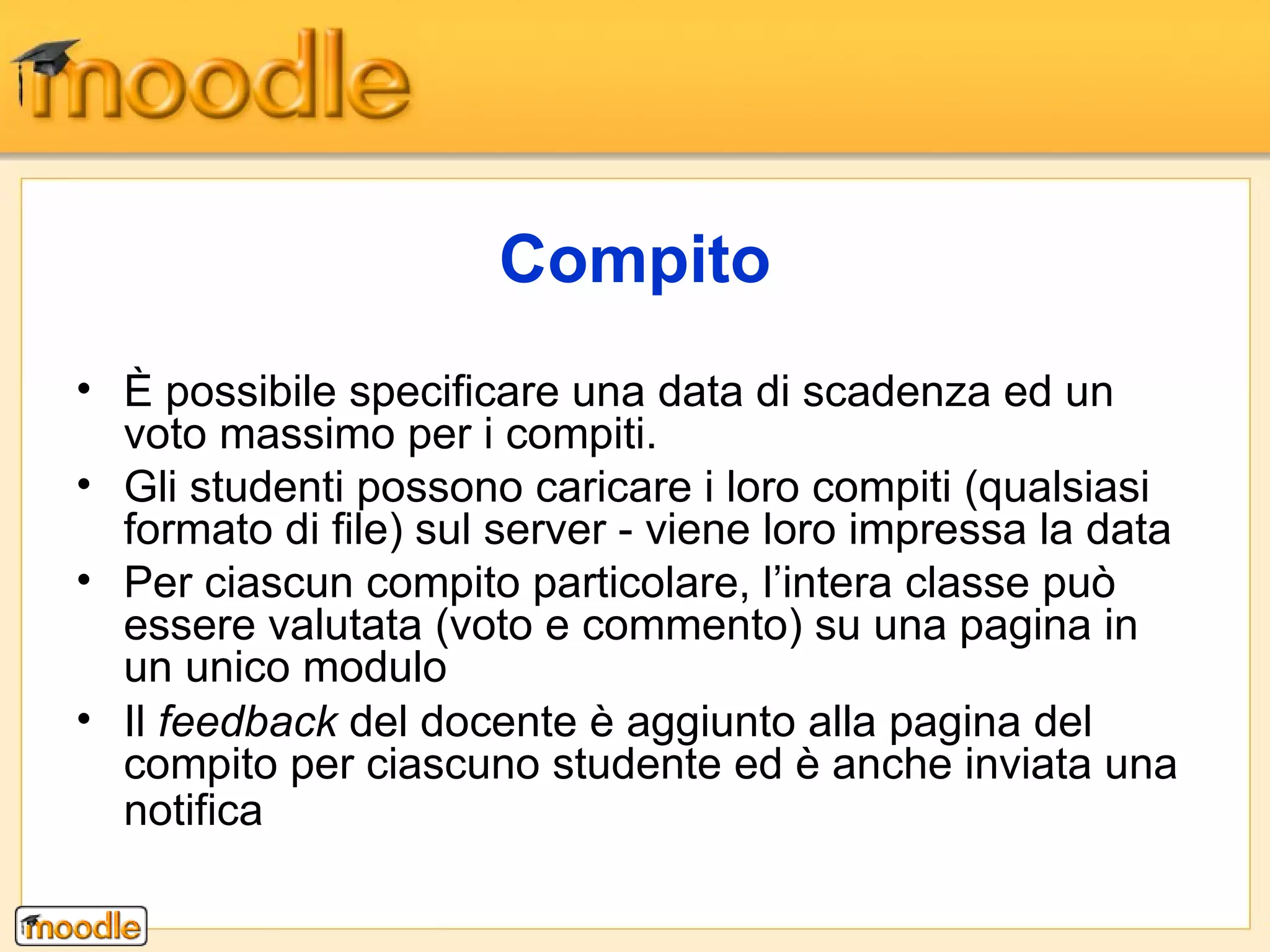È possibile specificare una data di scadenza ed un voto massimo per i compiti.  Gli studenti possono caricare i loro compiti (qualsiasi formato di file) sul server - viene loro impressa la data Per ciascun compito particolare, l’intera classe può essere valutata (voto e commento) su una pagina in un unico modulo Il  feedback  del docente è aggiunto alla pagina del compito per ciascuno studente ed è anche inviata una notifica   Compito 