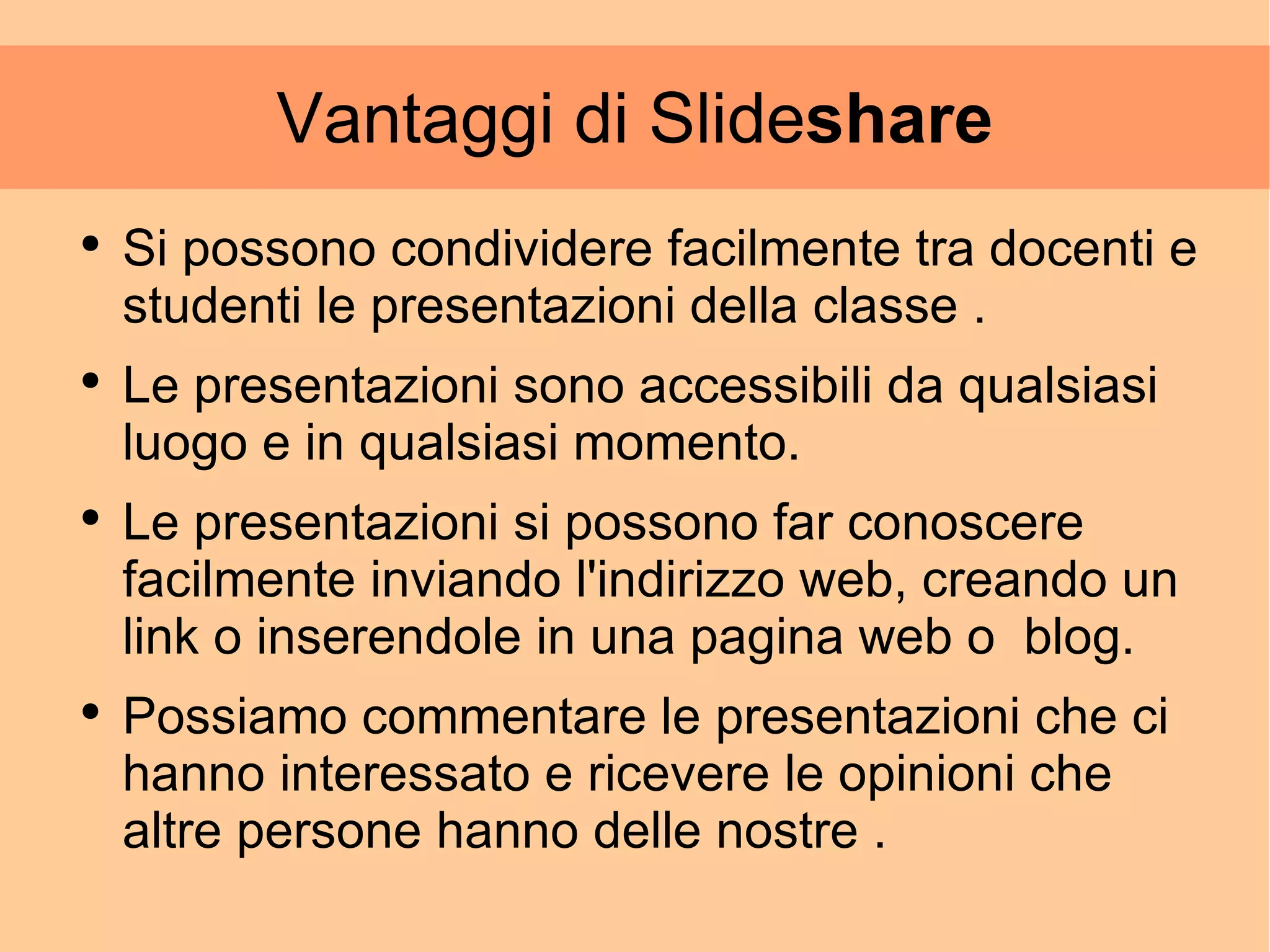 Vantaggi di Slide share Si possono condividere facilmente tra docenti e studenti le presentazioni della classe . Le presentazioni sono accessibili da qualsiasi luogo e in qualsiasi momento. Le presentazioni si possono far conoscere facilmente inviando l'indirizzo web, creando un link o inserendole in una pagina web o  blog. Possiamo commentare le presentazioni che ci hanno interessato e ricevere le opinioni che altre persone hanno delle nostre .  
