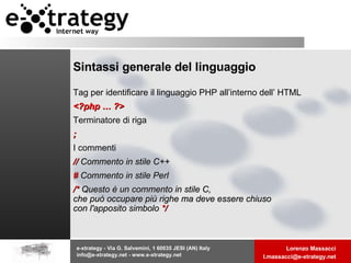 Sintassi generale del linguaggio Tag per identificare il linguaggio PHP all’interno dell’ HTML <?php … ?> Terminatore di riga ; I commenti //  Commento in stile C++  #  Commento in stile Perl  /*  Questo è un commento in stile C, che può occupare più righe ma deve essere chiuso con l'apposito simbolo  */  