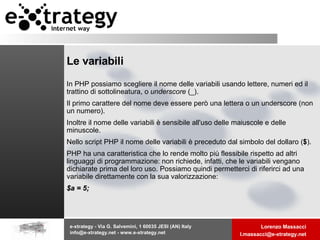 Le variabili In PHP possiamo scegliere il nome delle variabili usando lettere, numeri ed il trattino di sottolineatura, o  underscore  (_). Il primo carattere del nome deve essere però una lettera o un underscore (non un numero).  Inoltre il nome delle variabili è sensibile all'uso delle maiuscole e delle minuscole. Nello script PHP il nome delle variabili è preceduto dal simbolo del dollaro ( $ ).  PHP ha una caratteristica che lo rende molto più flessibile rispetto ad altri linguaggi di programmazione: non richiede, infatti, che le variabili vengano dichiarate prima del loro uso. Possiamo quindi permetterci di riferirci ad una variabile direttamente con la sua valorizzazione:  $a = 5; 