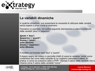 Le variabili dinamiche In qualche situazione, può presentarsi la necessità di utilizzare delle variabili senza sapere a priori come si chiamano.  Facciamo un esempio: col codice seguente stamperemo a video il contenuto delle variabili 'pluto' e 'paperino':  $pluto = 'bau!'; $paperino = 'quack!'; $nome = 'pluto'; echo $$nome; $nome = 'paperino'; echo $$nome; Il risultato sul browser sarà 'bau!' e 'quack!‘. Il doppio segno del dollaro ci permette infatti di usare la variabile 'nome' come contenitore del nome della variabile di cui vogliamo stampare il valore. In pratica, è come se avessimo detto a PHP: "stampa il valore della variabile che si chiama come il valore della variabile 'nome'".  