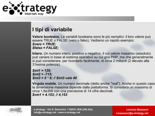I tipi di variabile Valore booleano.  Le variabili booleane sono le più semplici: il loro valore può essere TRUE o FALSE (vero o falso). Vediamo un rapido esempio:  $vero = TRUE; $falso = FALSE; Intero.  Un numero intero, positivo o negativo, il cui valore massimo (assoluto) può variare in base al sistema operativo su cui gira PHP, ma che generalmente si può considerare, per ricordarlo facilmente, di circa 2 miliardi (2 elevato alla 31esima potenza).  $int1 = 129; $int2 = -715; $int3 = 5 * 8; // $int3 vale 40   Virgola mobile.  Un numero decimale (detto anche "real"). Anche in questo caso la dimensione massima dipende dalla piattaforma. Si considera un massimo di circa 1.8e308 con una precisione di 14 cifre decimali.  $vm1 = 4.153; // 4,153 