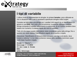 I tipi di variabile L’ultimo modo di rappresentare le stringhe: la sintassi  heredoc , poco utilizzata se non in situazioni nelle quali è necessario specificare stringhe molto lunghe.  Consiste nel delimitare una stringa con i caratteri  <<<  seguiti da un identificatore (in genere si usa  EOD , ma è solo una convenzione: è possibile utilizzare qualsiasi stringa composta di caratteri alfanumerici e underscore, di cui il primo carattere deve essere non numerico: la stessa regola dei nomi di variabile). Tutto ciò che segue questo delimitatore viene considerato parte della stringa, fino a quando non viene ripetuto l'identificatore seguito da un punto e virgola.  Attenzione: l'identificatore di chiusura deve occupare una riga a sè stante, deve iniziare a colonna 1 e non deve contenere nessun altro carattere (nemmeno spazi vuoti) dopo il punto e virgola.  $nome = "Paolo";  $stringa = <<<EOD Il mio nome è $nome EOD; echo $stringa; 