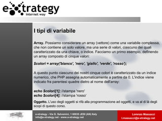 I tipi di variabile Array.  Possiamo considerare un array (vettore) come una variabile complessa, che non contiene un solo valore, ma una serie di valori, ciascuno dei quali caratterizzato da una chiave, o indice. Facciamo un primo esempio, definendo un array composto di cinque valori: $colori = array('bianco', 'nero', 'giallo', 'verde', 'rosso'); A questo punto ciascuno dei nostri cinque colori è caratterizzato da un indice numerico, che PHP assegna automaticamente a partire da 0. L'indice viene indicato fra parentesi quadre dietro al nome dell'array: echo $colori[1];  //stampa 'nero' echo $colori[4];  //stampa 'rosso‘ Oggetto.  L'uso degli oggetti si rifà alla programmazione ad oggetti, e va al di là degli scopi di questo corso. 