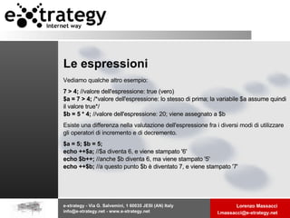 Le espressioni Vediamo qualche altro esempio:   7 > 4;  //valore dell'espressione: true (vero) $a = 7 > 4;  /*valore dell'espressione: lo stesso di prima; la variabile $a assume quindi il valore true*/ $b = 5 * 4;  //valore dell'espressione: 20; viene assegnato a $b   Esiste una differenza nella valutazione dell'espressione fra i diversi modi di utilizzare gli operatori di incremento e di decremento. $a = 5; $b = 5; echo ++$a;  //$a diventa 6, e viene stampato '6' echo $b++;  //anche $b diventa 6, ma viene stampato '5' echo ++$b;  //a questo punto $b è diventato 7, e viene stampato '7'   