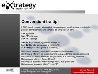 Conversioni tra tipi Il PHP è un linguaggio a bassa tipizzazione questo significa che è possibile far passare semplicemente una variabile da un tipo ad un altro. $a = 5;  //intero $b = “5”;  //stringa $c = “f”;  //stringa $d = $a.$b;  //$d sarà uguale alla stringa “55”; $e = $a+$b;  //$e sarà uguale al numero 10; $f = $a+$c;  //$f sarà uguale al numero 5; Da intero a stringa => carattere/i corrispondente al numero Da stringa a intero => se  esiste numero corrispondente a stringa altrimenti 0 Da intero a boolean => false se è 0 (o minore) true se è maggione di 0 Da boolean a intero => false=0 true=1 Da stringa a boolean => false stringa vuota, true gli altri casi Da boolean a stringa=> false=“”, true=“1”; 
