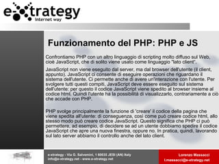 Funzionamento del PHP: PHP e JS Confrontiamo PHP con un altro linguaggio di scripting molto diffuso sul Web, cioè JavaScript, che di solito viene usato come linguaggio "lato client“. JavaScript non viene eseguito dal server, ma dal browser dell'utente (il client, appunto). JavaScript ci consente di eseguire operazioni che riguardano il sistema dell'utente. Ci permette anche di avere un'interazione con l'utente. Per svolgere tutti questi compiti, JavaScript deve essere eseguito sul sistema dell'utente: per questo il codice JavaScript viene spedito al browser insieme al codice html. Quindi l'utente ha la possibilità di visualizzarlo, contrariamente a ciò che accade con PHP. PHP svolge principalmente la funzione di 'creare' il codice della pagina che viene spedita all'utente: di conseguenza, così come può creare codice html, allo stesso modo può creare codice JavaScript. Questo significa che PHP ci può permettere, ad esempio, di decidere se ad un utente dobbiamo spedire il codice JavaScript che apre una nuova finestra, oppure no. In pratica, quindi, lavorando sul lato server abbiamo il controllo anche del lato client.  