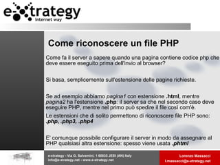 Come riconoscere un file PHP Come fa il server a sapere quando una pagina contiene codice php che deve essere eseguito prima dell'invio al browser? Si basa, semplicemente sull'estensione delle pagine richieste. Se ad esempio abbiamo  pagina1  con estensione  .html , mentre  pagina2  ha l'estensione  .php : il server sa che nel secondo caso deve eseguire PHP, mentre nel primo può spedire il file così com'è.  Le estensioni che di solito permettono di riconoscere file PHP sono:  .php, .php3, .php4   E' comunque possibile configurare il server in modo da assegnare al PHP qualsiasi altra estensione: spesso viene usata  .phtml 