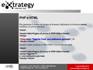 PHP e HTML Per generare il codice da inviare al browser utilizziamo la funzione  echo()  Vediamo un primo esempio:  <html> <head><title>Pagina di prova in PHP</title></head> <body> <?php   echo   “Oggi<br />/ne’ una bellissima giornata" ;  ?> </body></html> Questo codice produce un file HTML il cui contenuto sarà:  <html> <head><title>Pagina di prova in PHP</title></head> <body>Oggi<br /> e’ una bellissima giornata </body></html> 