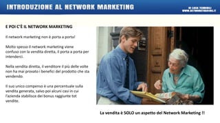 E POI C’È IL NETWORK MARKETING 
Il network marketing non è porta a porta! 
Molto spesso il network marketing viene 
confuso con la vendita diretta, il porta a porta per 
intenderci. 
Nella vendita diretta, il venditore il più delle volte 
non ha mai provato i benefici del prodotto che sta 
vendendo. 
Il suo unico compenso è una percentuale sulla 
vendita generata, salvo poi alcuni casi in cui 
l’azienda stabilisce dei bonus raggiunte tot 
vendite. 
La vendita è SOLO un aspetto del Network Marketing !! 
 