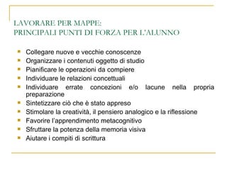LAVORARE PER MAPPE:  PRINCIPALI PUNTI DI FORZA PER L’ALUNNO Collegare nuove e vecchie conoscenze Organizzare i contenuti oggetto di studio Pianificare le operazioni da compiere Individuare le relazioni concettuali Individuare errate concezioni e/o lacune nella propria preparazione Sintetizzare ciò che è stato appreso Stimolare la creatività, il pensiero analogico e la riflessione Favorire l’apprendimento metacognitivo Sfruttare la potenza della memoria visiva Aiutare i compiti di scrittura 