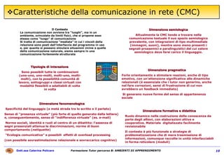 Caratteristiche della comunicazione in rete (CMC) Il Contesto La comunicazione non avviene tra “luoghi”, ma in un ambiente, svincolato da limiti fisici, che si propone esso stesso come “luogo” di comunicazione Si tratta di comunicazione “mediata” in cui i vincoli della relazione sono posti dall’interfaccia del programma in uso e, per quanto si possano simulare situazioni vicine a quelle della comunicazione naturale, siamo sempre in una comunicazione fortemente strutturata Tipologie di interazione  Sono possibili tutte le combinazioni (uno-uno, uno-molti, molti-uno, molti-molti), con la possibilità comunità di lavoro, sottogruppi e classi virtuali con modalità flessibili e adattabili di volta in volta Dimensione semiologica Attualmente la CMC tende a trovare nella comunicazione testuale il suo spazio semiologico prevalente, con integrazioni di tipo multimediale (immagini, suoni), mentre sono meno presenti i segnali prossemici e paralinguistici del cui valore semiologico deve farsi carico il linguaggio. Dimensione pragmatica   Forte orientamento a stimolare reazioni, anche di tipo emotivo, con un’attenzione significativa alle dinamiche relazionali (è essenziale che i tutor non generino, anche nel fare correzioni, sensi di frustrazione di cui non avrebbero un feedback immediato) Si generano nuove forme del senso di appartenenza sociale Dimensione fenomenologica Specificità del linguaggio (a metà strada tra lo scritto e il parlato) Senso di “presenza virtuale” (più forte di quello generato dalla lettera) e, conseguentemente, senso di “indifferenza virtuale” (es. e-mail) Norme sociali, identità e ruoli al centro di un dibattito: l’assenza di segni presenziali attenua le discriminazioni, norme di buon comportamento ( netiquette ) “ Ecologia comunicativa” e possibili  effetti di overload processing  (con possibile sovrastimolazione relazionale e sovraccarico cognitivo) Dimensione formativa e didattica   Ruolo dinamico nella costruzione della conoscenza da parte degli allievi, con elaborazioni attive e cooperative. Materiale  digitalizzato facilmente revisionabile Il contesto è più funzionale a strategie di problematizzazione che di mera trasmissione di informazioni, comunque raccolte in unità interfacciabili in forma reticolare (moduli) 