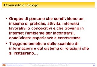 Comunità di dialogo Gruppo di persone che condividono un insieme di pratiche, attività, interessi lavorativi o conoscitivi e che trovano in Internet l’ambiente per incontrarsi, condividere esperienze e conoscenze. Traggono beneficio dallo scambio di informazioni e dal sistema di relazioni che si instaurano…  