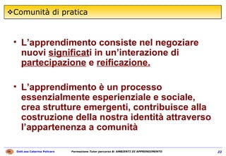 Comunità di pratica L’apprendimento consiste nel negoziare nuovi  significat i in un’interazione di  partecipazione  e  reificazione. L’apprendimento è un processo essenzialmente esperienziale e sociale, crea strutture emergenti, contribuisce alla costruzione della nostra identità attraverso l’appartenenza a comunità 