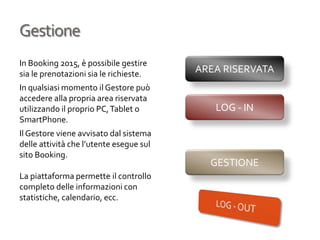 Gestione
In Booking 2015, è possibile gestire
sia le prenotazioni sia le richieste.
In qualsiasi momento il Gestore può
accedere alla propria area riservata
utilizzando il proprio PC,Tablet o
SmartPhone.
Il Gestore viene avvisato dal sistema
delle attività che l’utente esegue sul
sito Booking.
La piattaforma permette il controllo
completo delle informazioni con
statistiche, calendario, ecc.
AREA RISERVATA
GESTIONE
LOG - IN
 