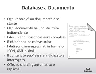 Database+a+Documento+
•  Ogni(record(e’(un(documento(a(se’(
stante(
•  Ogni(documento(ha(una(stru<ura(
indipendente(
•  I(documenJ(possono(essere(complessi(
•  Richiedono(una(chiave(unica(
•  I(daJ(sono(immagazzinaJ(in(formato(
JSON,(XML(o(simili(
•  Il(contenuto(puo’(essere(indicizzato(e(
interrogato(
•  Oﬀrono(sharding(automaJco(e(
repliche(

{"
“UUID”:"“21f7f8de0805105b89086
“Time”:" “2011004001T13:01:02.42
“Server”:" “A2223E”,
“Calling" Server”:" “A2213W”,
“Type”:" “E100”,
“Initiating" User”:" “dsallings@spy.net”,
“Details”:"
{
“IP”:"“10.1.1.22”,
“API”:" “InsertDVDQueueItem”,
“Trace”:" “cleansed”,
“Tags”:"
[
“SERVER”,"
“US0West”,"
“API”
]
}
}

 