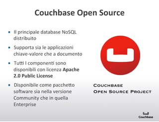 Couchbase+Open+Source+
•  Il(principale(database(NoSQL(
distribuito(
•  Supporta(sia(le(applicazioni(
chiaveBvalore(che(a(documento(
•  Tun(I(componenJ(sono(
disponibili(con(licenza(Apache+
2.0+Public+License+
•  Disponibile(come(pacche<o(
sooware(sia(nella(versione(
Community(che(in(quella(
Enterprise(

Couchbase 
Open Source Project

 