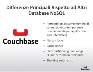 Diﬀerenze+Principali+RispeMo+ad+Altri+
Database+NoSQL+
•  Perme<e(un(alJssimo(numero(di(
connessioni(contemporanee(
(fondamentale(per(applicazioni(
web(interanve)(
•  Nessun(locks(
•  Cache(naJva+
•  Hash(parJJoning((non(range)((((
!(non(si(formano(“hotspots”(
•  Sharding(automaJco(

 