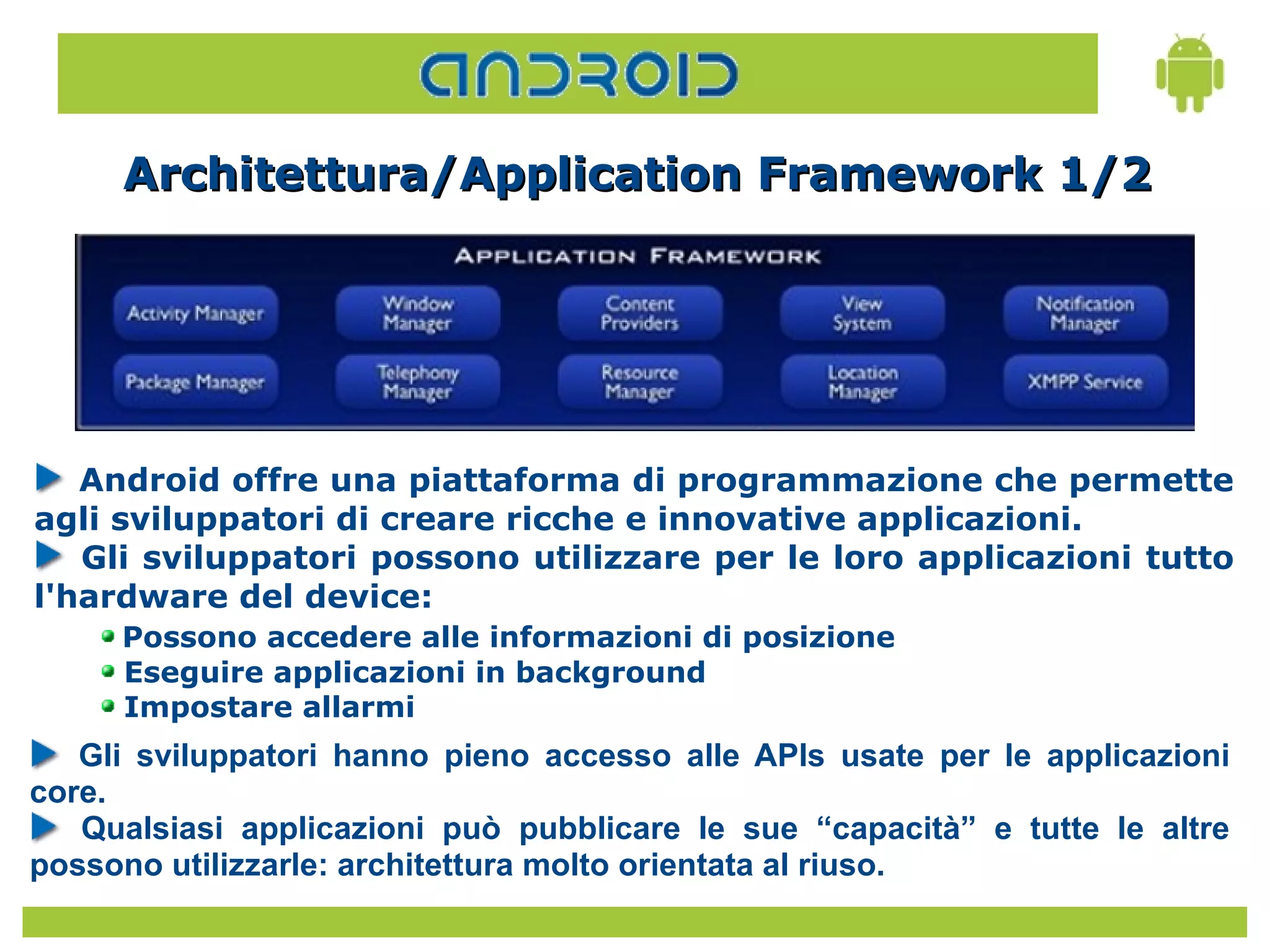 Architettura/Application Framework 1/2




   Android offre una piattaforma di programmazione che permette
agli sviluppatori di creare ricche e innovative applicazioni.
   Gli sviluppatori possono utilizzare per le loro applicazioni tutto
l'hardware del device:
     Possono accedere alle informazioni di posizione
     Eseguire applicazioni in background
     Impostare allarmi
   Gli sviluppatori hanno pieno accesso alle APIs usate per le applicazioni
core.
   Qualsiasi applicazioni può pubblicare le sue “capacità” e tutte le altre
possono utilizzarle: architettura molto orientata al riuso.
 