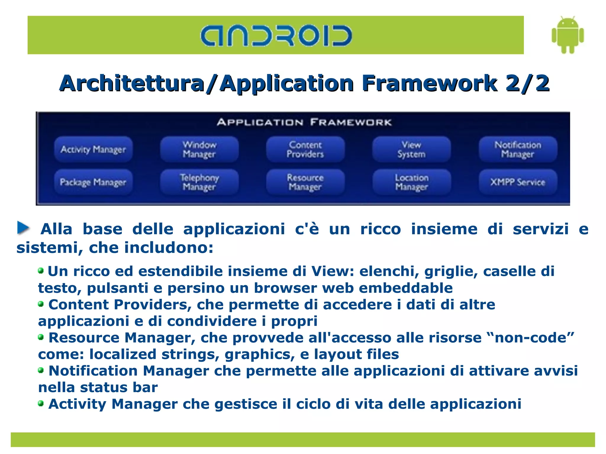 Architettura/Application Framework 2/2




   Alla base delle applicazioni c'è un ricco insieme di servizi e
sistemi, che includono:
   Un ricco ed estendibile insieme di View: elenchi, griglie, caselle di
  testo, pulsanti e persino un browser web embeddable
   Content Providers, che permette di accedere i dati di altre
  applicazioni e di condividere i propri
   Resource Manager, che provvede all'accesso alle risorse “non-code”
  come: localized strings, graphics, e layout files
   Notification Manager che permette alle applicazioni di attivare avvisi
  nella status bar
   Activity Manager che gestisce il ciclo di vita delle applicazioni
 