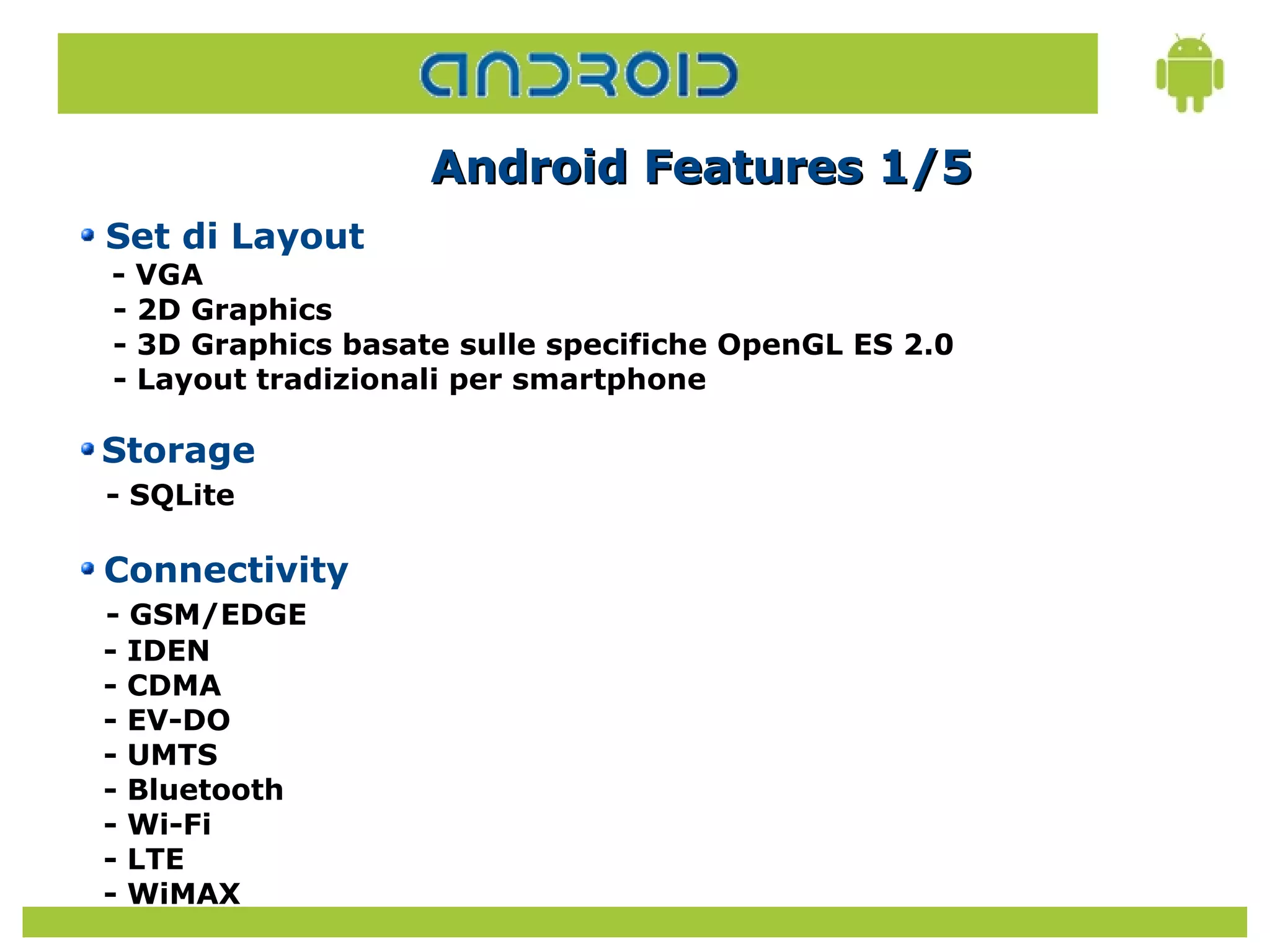Android Features 1/5
Set di Layout
- VGA
- 2D Graphics
- 3D Graphics basate sulle specifiche OpenGL ES 2.0
- Layout tradizionali per smartphone

Storage
- SQLite

Connectivity
- GSM/EDGE
- IDEN
- CDMA
- EV-DO
- UMTS
- Bluetooth
- Wi-Fi
- LTE
- WiMAX
 